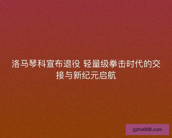 洛马琴科宣布退役 轻量级拳击时代的交接与新纪元启航